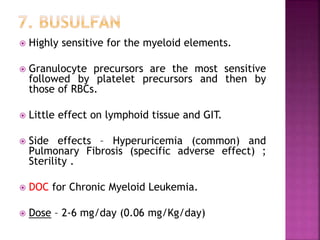  Highly sensitive for the myeloid elements.
 Granulocyte precursors are the most sensitive
followed by platelet precursors and then by
those of RBCs.
 Little effect on lymphoid tissue and GIT.
 Side effects – Hyperuricemia (common) and
Pulmonary Fibrosis (specific adverse effect) ;
Sterility .
 DOC for Chronic Myeloid Leukemia.
 Dose – 2-6 mg/day (0.06 mg/Kg/day)
 