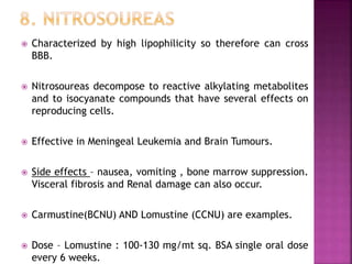  Characterized by high lipophilicity so therefore can cross
BBB.
 Nitrosoureas decompose to reactive alkylating metabolites
and to isocyanate compounds that have several effects on
reproducing cells.
 Effective in Meningeal Leukemia and Brain Tumours.
 Side effects – nausea, vomiting , bone marrow suppression.
Visceral fibrosis and Renal damage can also occur.
 Carmustine(BCNU) AND Lomustine (CCNU) are examples.
 Dose – Lomustine : 100-130 mg/mt sq. BSA single oral dose
every 6 weeks.
 