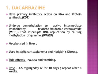  Have primary inhibitory action on RNA and Protein
synthesis.(KDT)
 Undergo demethylation to active intermediate
(monomethyl triazeno-imidazole-carboxamide
[MTIC]) that interrupts DNA replication by causing
methylation of guanine.(DIPIRO)
 Metabolised in liver .
 Used in Malignant Melanoma and Hodgkin’s Disease.
 Side effects – nausea and vomiting.
 Dose – 3.5 mg/Kg/day IV for 10 days ; repeat after 4
weeks.
 