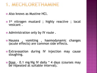  Also knows as Mustine HCl.
 1st nitrogen mustard ; highly reactive ; local
vesicant .
 Administration only by IV route .
 Nausea , vomiting , haemodynamic changes
(acute effects) are common side effects.
 Extravasation during IV injection may cause
sloughing.
 Dose – 0.1 mg/Kg IV daily * 4 days (courses may
be repeated at suitable interval).
 