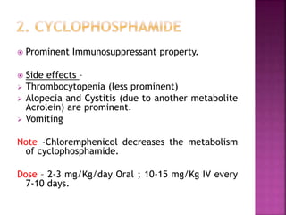  Prominent Immunosuppressant property.
 Side effects –
 Thrombocytopenia (less prominent)
 Alopecia and Cystitis (due to another metabolite
Acrolein) are prominent.
 Vomiting
Note -Chloremphenicol decreases the metabolism
of cyclophosphamide.
Dose – 2-3 mg/Kg/day Oral ; 10-15 mg/Kg IV every
7-10 days.
 