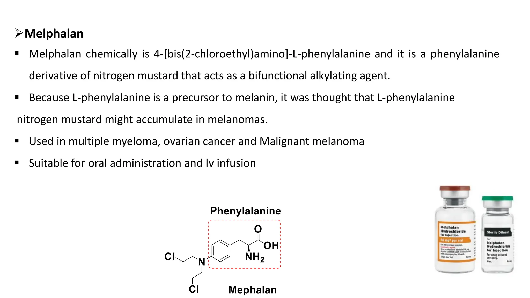 ➢Melphalan
▪ Melphalan chemically is 4-[bis(2-chloroethyl)amino]-L-phenylalanine and it is a phenylalanine
derivative of nitrogen mustard that acts as a bifunctional alkylating agent.
▪ Because L-phenylalanine is a precursor to melanin, it was thought that L-phenylalanine
nitrogen mustard might accumulate in melanomas.
▪ Used in multiple myeloma, ovarian cancer and Malignant melanoma
▪ Suitable for oral administration and Iv infusion
 