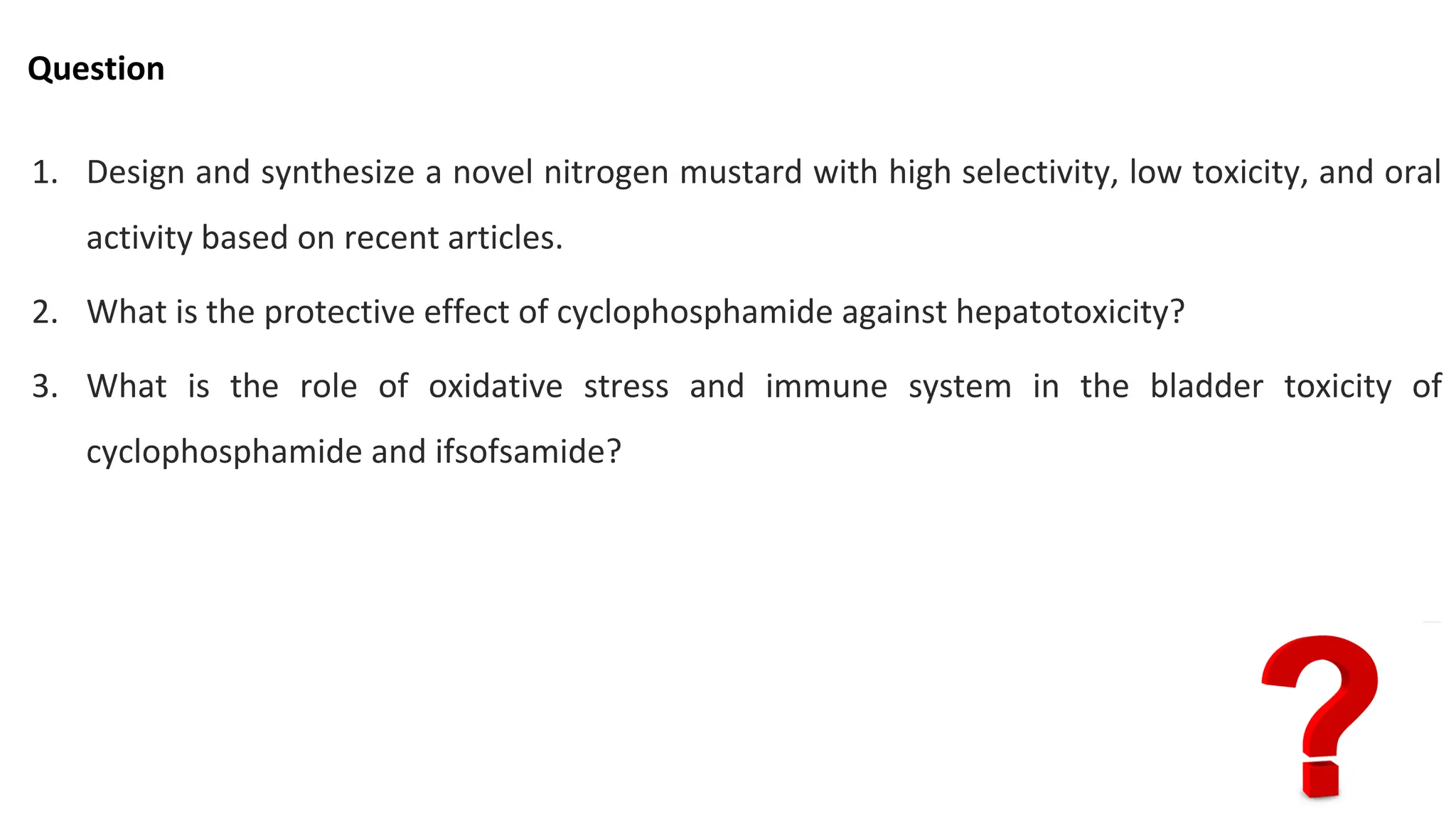 Question
1. Design and synthesize a novel nitrogen mustard with high selectivity, low toxicity, and oral
activity based on recent articles.
2. What is the protective effect of cyclophosphamide against hepatotoxicity?
3. What is the role of oxidative stress and immune system in the bladder toxicity of
cyclophosphamide and ifsofsamide?
 