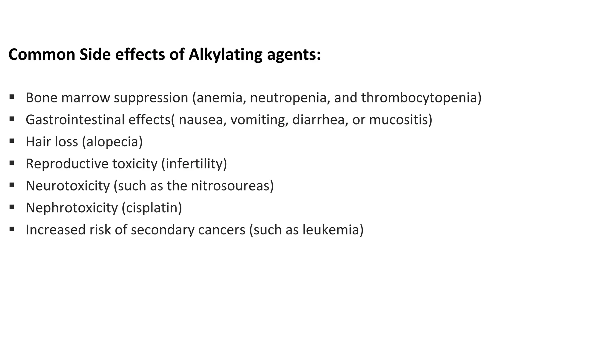 Common Side effects of Alkylating agents:
▪ Bone marrow suppression (anemia, neutropenia, and thrombocytopenia)
▪ Gastrointestinal effects( nausea, vomiting, diarrhea, or mucositis)
▪ Hair loss (alopecia)
▪ Reproductive toxicity (infertility)
▪ Neurotoxicity (such as the nitrosoureas)
▪ Nephrotoxicity (cisplatin)
▪ Increased risk of secondary cancers (such as leukemia)
 