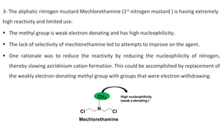 3- The aliphatic nitrogen mustard Mechlorethamine (1st nitrogen mustard ) is having extremely
high reactivity and limited use.
▪ The methyl group is weak electron donating and has high nucleophilicity.
▪ The lack of selectivity of mechlorethamine led to attempts to improve on the agent.
▪ One rationale was to reduce the reactivity by reducing the nucleophilicity of nitrogen,
thereby slowing aziridinium cation formation. This could be accomplished by replacement of
the weakly electron-donating methyl group with groups that were electron withdrawing.
High nucleophilicity
(weak e-donating )
 