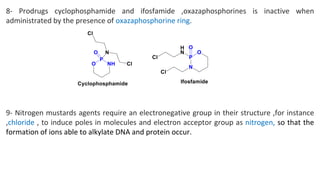 8- Prodrugs cyclophosphamide and ifosfamide ,oxazaphosphorines is inactive when
administrated by the presence of oxazaphosphorine ring.
9- Nitrogen mustards agents require an electronegative group in their structure ,for instance
,chloride , to induce poles in molecules and electron acceptor group as nitrogen, so that the
formation of ions able to alkylate DNA and protein occur.
 