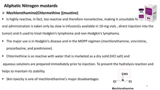 ➢ Mechlorethamine(Chlormethine )(mustine)
▪ Is highly reactive, in fact, too reactive and therefore nonselective, making it unsuitable for
oral administration is taken only by slow iv infusion(is available in 10-mg vials , direct injection into the
tumor) and it used to treat Hodgkin’s lymphoma and non-Hodgkin’s lymphoma.
▪ The major use is in Hodgkin’s disease and in the MOPP regimen (mechlorethamine, vincristine,
procarbazine, and prednisone).
▪ Chlormethine is so reactive with water that is marketed as a dry solid (HCl salt) and
aqueous solutions are prepared immediately prior to injection. To prevent the hydrolysis reaction and
helps to maintain its stability.
▪ Skin toxicity is one of mechlorethamine's major disadvantages
18
Aliphatic Nitrogen mustards
 