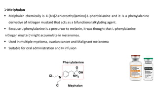 ➢Melphalan
▪ Melphalan chemically is 4-[bis(2-chloroethyl)amino]-L-phenylalanine and it is a phenylalanine
derivative of nitrogen mustard that acts as a bifunctional alkylating agent.
▪ Because L-phenylalanine is a precursor to melanin, it was thought that L-phenylalanine
nitrogen mustard might accumulate in melanomas.
▪ Used in multiple myeloma, ovarian cancer and Malignant melanoma
▪ Suitable for oral administration and Iv infusion
 