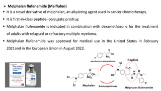 ➢ Melphalan flufenamide (Melflufen)
▪ It is a novel derivative of melphalan, an alkylating agent used in cancer chemotherapy.
▪ It is first-in-class peptide- conjugate prodrug
▪ Melphalan flufenamide is indicated in combination with dexamethasone for the treatment
of adults with relapsed or refractory multiple myeloma.
▪ Melphalan flufenamide was approved for medical use in the United States in February
2021and in the European Union in August 2022.
 