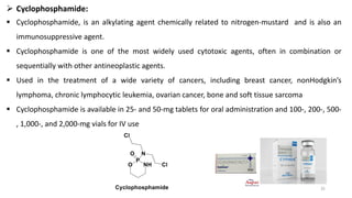 ➢ Cyclophosphamide:
▪ Cyclophosphamide, is an alkylating agent chemically related to nitrogen-mustard and is also an
immunosuppressive agent.
▪ Cyclophosphamide is one of the most widely used cytotoxic agents, often in combination or
sequentially with other antineoplastic agents.
▪ Used in the treatment of a wide variety of cancers, including breast cancer, nonHodgkin’s
lymphoma, chronic lymphocytic leukemia, ovarian cancer, bone and soft tissue sarcoma
▪ Cyclophosphamide is available in 25- and 50-mg tablets for oral administration and 100-, 200-, 500-
, 1,000-, and 2,000-mg vials for IV use
25
 