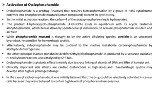 ➢ Activation of Cyclophosphamide
▪ Cyclophosphamide is a prodrug (inactive) that requires biotransformation by a group of P450 cytochrome
enzymes into phosphoramide mustard (active compound) to exert its cytotoxicity.
▪ In the initial activation reaction, the carbon-4 of the oxazaphosphorine ring is hydroxylated.
▪ The product 4-hydroxycyclo-phosphamide (4-OH-CPA) exists in equilibrium with its acyclic tautomer
aldophosphamide, which breaks down by spontaneous β elimination, to release phosphoramide mustard and
acrolein
▪ While phosphoramide mustard is thought to be the active alkylating species, acrolein is an unwanted
byproduct, responsible for hemorrhagic cystitis.
▪ Alternatively, aldophosphamide may be oxidized to the inactive metabolite carboxyphosphamide by
aldehyde dehydrogenase.
▪ The other principal inactive metabolite,dechloroethylcyclophosphamide, is produced by a separate oxidative
N-dealkylationreaction, also catalysed by CYP3A4 .
▪ Cyclophosphamide’s cytotoxic effect is mainly due to cross-linking of strands of DNA and RNA of tumour cell.
▪ Clinically important side effects are cardiac dysfunctions at high-doses;and haemorrhagic cystitis may
develop after high or prolonged dosage
▪ In the case of cyclophosphamide, it was initially believed that the drug could be selectively activated in cancer
cells because they were believed to contain high levels of phosphoramidase enzymes.
 