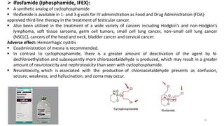 ➢ Ifosfamide (Iphosphamide, IFEX):
▪ A synthetic analog of cyclophosphamide
▪ Ifosfamide is available in 1- and 3-g vials for IV administration as Food and Drug Administration (FDA)-
approved third-line therapy in the treatment of testicular cancer.
▪ Also been utilized in the treatment of a wide variety of cancers including Hodgkin’s and non-Hodgkin’s
lymphoma, soft tissue sarcoma, germ cell tumors, small cell lung cancer, non–small cell lung cancer
(NSCLC), cancers of the head and neck, bladder cancer and cervical cancer.
Adverse effect: Hemorrhagic cystitis
▪ Coadministration of mesna is recommended.
▪ In contrast to cyclophosphamide, there is a greater amount of deactivation of the agent by N-
dechloroethylation and subsequently more chloroacetaldehyde is produced, which may result in a greater
amount of neurotoxicity and nephrotoxicity than seen with cyclophosphamide.
▪ Neurotoxicity, which is associated with the production of chloroacetaldehyde presents as confusion,
seizure, weakness, and hallucination, and coma may occur.
33
 