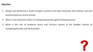 Question
1. Design and synthesize a novel nitrogen mustard with high selectivity, low toxicity, and oral
activity based on recent articles.
2. What is the protective effect of cyclophosphamide against hepatotoxicity?
3. What is the role of oxidative stress and immune system in the bladder toxicity of
cyclophosphamide and ifsofsamide?
 