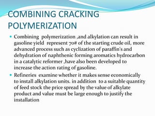 COMBINING CRACKING
POLYMERIZATION
 Combining polymerization ,and alkylation can result in
  gasoline yield represent 70# of the starting crude oil, more
  advanced process such as cyclization of paraffin's and
  dehydration of naphthenic forming aromatics hydrocarbon
  in a catalytic reformer ,have also been developed to
  increase the action rating of gasoline.
 Refineries examine whether it makes sense economically
  to install alkylation units. in addition to a suitable quantity
  of feed stock the price spread by the value of alkylate
  product and value must be large enough to justify the
  installation
 