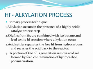 HF- ALKYLATION PROCESS
 Primary process technique
1.Alkylation occurs in the presence of a highly acidic
    catalyst process step
2.Olefins from fcc are combined with iso butane and
    feed to the hf reaction where alkylation occur
3.Acid settler separates the free hf from hydrocarbons
    and recycles the acid back to the reactor.
4. A portion of the hf is generation remove acid oil
    formed by feed contamination of hydrocarbon
    polymerization.
 