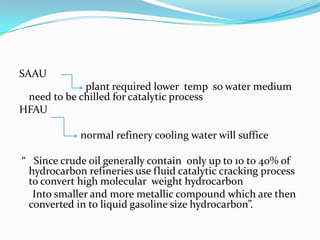 SAAU
             plant required lower temp so water medium
 need to be chilled for catalytic process
HFAU

            normal refinery cooling water will suffice

“ Since crude oil generally contain only up to 10 to 40% of
 hydrocarbon refineries use fluid catalytic cracking process
 to convert high molecular weight hydrocarbon
  Into smaller and more metallic compound which are then
 converted in to liquid gasoline size hydrocarbon”.
 
