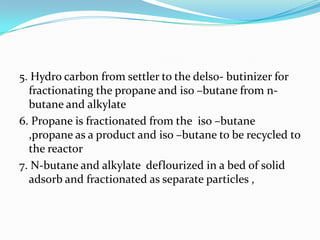 5. Hydro carbon from settler to the delso- butinizer for
  fractionating the propane and iso –butane from n-
  butane and alkylate
6. Propane is fractionated from the iso –butane
  ,propane as a product and iso –butane to be recycled to
  the reactor
7. N-butane and alkylate deflourized in a bed of solid
  adsorb and fractionated as separate particles ,
 