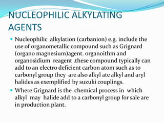 NUCLEOPHILIC ALKYLATING
AGENTS
 Nucleophilic alkylation (carbanion) e.g. include the
  use of organometallic compound such as Grignard
  (organo magnesium)agent. organoithm and
  organosidium reagent .these compound typically can
  add to an electro deficient carbon atom such as to
  carbonyl group they are also alkyl ate alkyl and aryl
  halides as exemplified by suzuki couplings.
 Where Grignard is the chemical process in which
  alkyl may halide add to a carbonyl group for sale are
  in production plant.
 