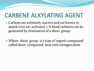 CARBENE ALKYLATING AGENT
 Carbene are extremely reactive and are known to
 attack even un- activated c-h bend carbenes can be
 generated by elimination of a diazo group

 Where diazo group is a type of organic compound
 called diazo compound heat with nitrogen atom
 