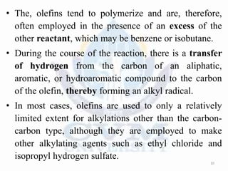 • The, olefins tend to polymerize and are, therefore,
often employed in the presence of an excess of the
other reactant, which may be benzene or isobutane.
• During the course of the reaction, there is a transfer
of hydrogen from the carbon of an aliphatic,
aromatic, or hydroaromatic compound to the carbon
of the olefin, thereby forming an alkyl radical.
• In most cases, olefins are used to only a relatively
limited extent for alkylations other than the carbon-
carbon type, although they are employed to make
other alkylating agents such as ethyl chloride and
isopropyl hydrogen sulfate.
10
 