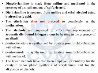 • Dimethylaniline is made from aniline and methanol in the
presence of a small amount of sulfuric acid,
• Diethylaniline is prepared from aniline and ethyl alcohol using
hydrochloric acid.
• The ethylation does not proceed so completely as the
methylation.
• The alcohols are employed to effect the replacement of
aromatically bound halogen atoms by heating in the presence of
an alkali.
• p-nitrophenetole is synthesized by treating p-nitro chlorobenzene
with ethanol
• o-nitroanisole is synthesized by treating o-nitrochlorobenzene
with methanol.
• The lower alcohols have also been employed extensively for the
catalytic vapor phase synthesis of alkylamines and for the
alkylation of phenols. 12
 