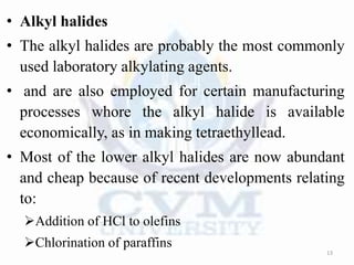 • Alkyl halides
• The alkyl halides are probably the most commonly
used laboratory alkylating agents.
• and are also employed for certain manufacturing
processes whore the alkyl halide is available
economically, as in making tetraethyllead.
• Most of the lower alkyl halides are now abundant
and cheap because of recent developments relating
to:
Addition of HCl to olefins
Chlorination of paraffins
13
 