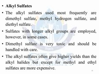 • Alkyl Sulfates
• The alkyl sulfates used most frequently are
dimethyl sulfate, methyl hydrogen sulfate, and
diethyl sulfate.
• Sulfates with longer alkyl groups are employed,
however, in some cases.
• Dimethyl sulfate is very toxic and should be
handled with care.
• The alkyl sulfates often give higher yields than the
alkyl halides but except for methyl and ethyl
sulfates are more expensive. 16
 