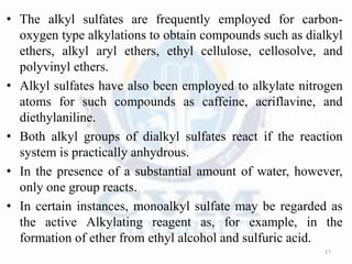 • The alkyl sulfates are frequently employed for carbon-
oxygen type alkylations to obtain compounds such as dialkyl
ethers, alkyl aryl ethers, ethyl cellulose, cellosolve, and
polyvinyl ethers.
• Alkyl sulfates have also been employed to alkylate nitrogen
atoms for such compounds as caffeine, acriflavine, and
diethylaniline.
• Both alkyl groups of dialkyl sulfates react if the reaction
system is practically anhydrous.
• In the presence of a substantial amount of water, however,
only one group reacts.
• In certain instances, monoalkyl sulfate may be regarded as
the active Alkylating reagent as, for example, in the
formation of ether from ethyl alcohol and sulfuric acid.
17
 