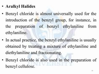 • Aralkyl Halides
• Benzyl chloride is almost universally used for the
introduction of the benzyl group, for instance, in
the preparation of benzyl ethylaniline from
ethylaniline.
• In actual practice, the benzyl ethylaniline is usually
obtained by treating a mixture of ethylaniline and
diethylaniline and fractionating.
• Benzyl chloride is also used in the preparation of
benzyl cellulose.
18
 