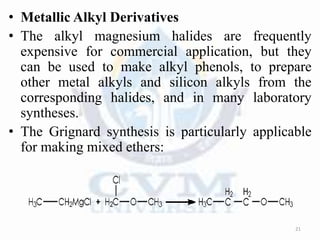 • Metallic Alkyl Derivatives
• The alkyl magnesium halides are frequently
expensive for commercial application, but they
can be used to make alkyl phenols, to prepare
other metal alkyls and silicon alkyls from the
corresponding halides, and in many laboratory
syntheses.
• The Grignard synthesis is particularly applicable
for making mixed ethers:
21
 