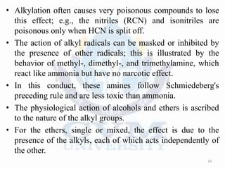 • Alkylation often causes very poisonous compounds to lose
this effect; e.g., the nitriles (RCN) and isonitriles are
poisonous only when HCN is split off.
• The action of alkyl radicals can be masked or inhibited by
the presence of other radicals; this is illustrated by the
behavior of methyl-, dimethyl-, and trimethylamine, which
react like ammonia but have no narcotic effect.
• In this conduct, these amines follow Schmiedeberg's
preceding rule and are less toxic than ammonia.
• The physiological action of alcohols and ethers is ascribed
to the nature of the alkyl groups.
• For the ethers, single or mixed, the effect is due to the
presence of the alkyls, each of which acts independently of
the other.
24
 