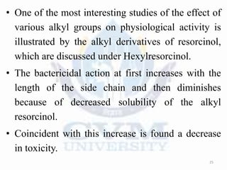 • One of the most interesting studies of the effect of
various alkyl groups on physiological activity is
illustrated by the alkyl derivatives of resorcinol,
which are discussed under Hexylresorcinol.
• The bactericidal action at first increases with the
length of the side chain and then diminishes
because of decreased solubility of the alkyl
resorcinol.
• Coincident with this increase is found a decrease
in toxicity.
25
 