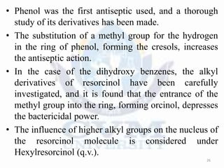 • Phenol was the first antiseptic used, and a thorough
study of its derivatives has been made.
• The substitution of a methyl group for the hydrogen
in the ring of phenol, forming the cresols, increases
the antiseptic action.
• In the case of the dihydroxy benzenes, the alkyl
derivatives of resorcinol have been carefully
investigated, and it is found that the entrance of the
methyl group into the ring, forming orcinol, depresses
the bactericidal power.
• The influence of higher alkyl groups on the nucleus of
the resorcinol molecule is considered under
Hexylresorcinol (q.v.).
26
 
