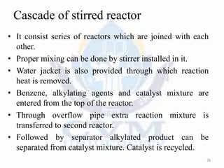 Cascade of stirred reactor
• It consist series of reactors which are joined with each
other.
• Proper mixing can be done by stirrer installed in it.
• Water jacket is also provided through which reaction
heat is removed.
• Benzene, alkylating agents and catalyst mixture are
entered from the top of the reactor.
• Through overflow pipe extra reaction mixture is
transferred to second reactor.
• Followed by separator alkylated product can be
separated from catalyst mixture. Catalyst is recycled.
28
 