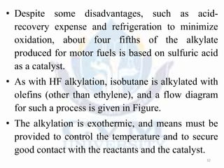 • Despite some disadvantages, such as acid-
recovery expense and refrigeration to minimize
oxidation, about four fifths of the alkylate
produced for motor fuels is based on sulfuric acid
as a catalyst.
• As with HF alkylation, isobutane is alkylated with
olefins (other than ethylene), and a flow diagram
for such a process is given in Figure.
• The alkylation is exothermic, and means must be
provided to control the temperature and to secure
good contact with the reactants and the catalyst.
32
 