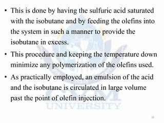 • This is done by having the sulfuric acid saturated
with the isobutane and by feeding the olefins into
the system in such a manner to provide the
isobutane in excess.
• This procedure and keeping the temperature down
minimize any polymerization of the olefins used.
• As practically employed, an emulsion of the acid
and the isobutane is circulated in large volume
past the point of olefin injection.
33
 