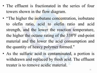 • The effluent is fractionated in the series of four
towers shown in the flow diagram.
• “The higher the isobutane concentration, isobutane
to olefin ratio, acid to olefin ratio and acid
strength, and the lower the reaction temperature,
the higher the octane rating of the 3380F end-point
material and the lower the acid consumption and
the quantity of heavy polymer formed."
• As the sulfuric acid is contaminated, a portion is
withdrawn and replaced by fresh acid. The effluent
treater is to remove acidic material.
35
 