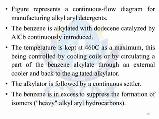 • Figure represents a continuous-flow diagram for
manufacturing alkyl aryl detergents.
• The benzene is alkylated with dodecene catalyzed by
AlCb continuously introduced.
• The temperature is kept at 460C as a maximum, this
being controlled by cooling coils or by circulating a
part of the benzene alkylate through an external
cooler and back to the agitated alkylator.
• The alkylator is followed by a continuous settler.
• The benzene is in excess to suppress the formation of
isomers ("heavy" alkyl aryl hydrocarbons).
38
 