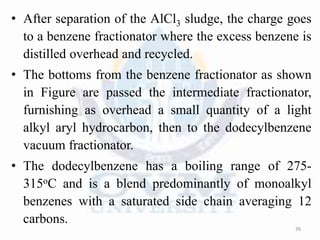 • After separation of the AlCl3 sludge, the charge goes
to a benzene fractionator where the excess benzene is
distilled overhead and recycled.
• The bottoms from the benzene fractionator as shown
in Figure are passed the intermediate fractionator,
furnishing as overhead a small quantity of a light
alkyl aryl hydrocarbon, then to the dodecylbenzene
vacuum fractionator.
• The dodecylbenzene has a boiling range of 275-
315oC and is a blend predominantly of monoalkyl
benzenes with a saturated side chain averaging 12
carbons.
39
 