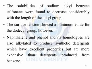 • The solubilities of sodium alkyl benzene
sulfonates were found to decrease considerably
with the length of the alkyl group.
• The surface tension showed a minimum value for
the dodecyl group, however.
• Naphthalene and phenol and its homologues are
also alkylated to produce synthetic detergents
which have excellent properties but are more
expensive than detergents produced from
benzene.
40
 