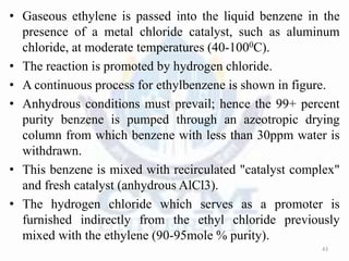 • Gaseous ethylene is passed into the liquid benzene in the
presence of a metal chloride catalyst, such as aluminum
chloride, at moderate temperatures (40-1000C).
• The reaction is promoted by hydrogen chloride.
• A continuous process for ethylbenzene is shown in figure.
• Anhydrous conditions must prevail; hence the 99+ percent
purity benzene is pumped through an azeotropic drying
column from which benzene with less than 30ppm water is
withdrawn.
• This benzene is mixed with recirculated "catalyst complex"
and fresh catalyst (anhydrous AlCl3).
• The hydrogen chloride which serves as a promoter is
furnished indirectly from the ethyl chloride previously
mixed with the ethylene (90-95mole % purity).
43
 