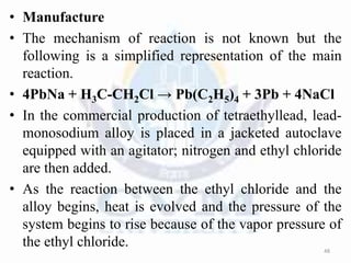 • Manufacture
• The mechanism of reaction is not known but the
following is a simplified representation of the main
reaction.
• 4PbNa + H3C-CH2Cl → Pb(C2H5)4 + 3Pb + 4NaCl
• In the commercial production of tetraethyllead, lead-
monosodium alloy is placed in a jacketed autoclave
equipped with an agitator; nitrogen and ethyl chloride
are then added.
• As the reaction between the ethyl chloride and the
alloy begins, heat is evolved and the pressure of the
system begins to rise because of the vapor pressure of
the ethyl chloride. 48
 