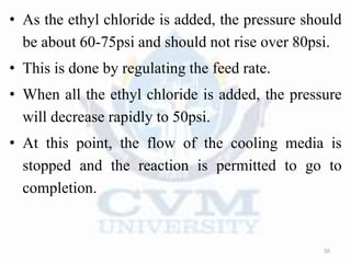 • As the ethyl chloride is added, the pressure should
be about 60-75psi and should not rise over 80psi.
• This is done by regulating the feed rate.
• When all the ethyl chloride is added, the pressure
will decrease rapidly to 50psi.
• At this point, the flow of the cooling media is
stopped and the reaction is permitted to go to
completion.
50
 