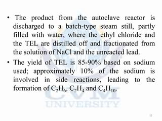 • The product from the autoclave reactor is
discharged to a batch-type steam still, partly
filled with water, where the ethyl chloride and
the TEL are distilled off and fractionated from
the solution of NaCl and the unreacted lead.
• The yield of TEL is 85-90% based on sodium
used; approximately 10% of the sodium is
involved in side reactions, leading to the
formation of C2H6, C2H4 and C4H10.
52
 