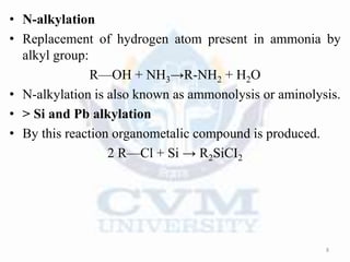 • N-alkylation
• Replacement of hydrogen atom present in ammonia by
alkyl group:
R—OH + NH3→R-NH2 + H2O
• N-alkylation is also known as ammonolysis or aminolysis.
• > Si and Pb alkylation
• By this reaction organometalic compound is produced.
2 R—Cl + Si → R2SiCI2
8
 