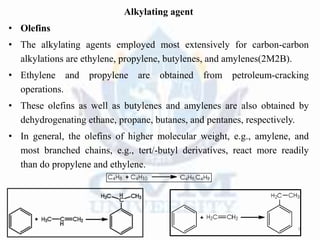 Alkylating agent
• Olefins
• The alkylating agents employed most extensively for carbon-carbon
alkylations are ethylene, propylene, butylenes, and amylenes(2M2B).
• Ethylene and propylene are obtained from petroleum-cracking
operations.
• These olefins as well as butylenes and amylenes are also obtained by
dehydrogenating ethane, propane, butanes, and pentanes, respectively.
• In general, the olefins of higher molecular weight, e.g., amylene, and
most branched chains, e.g., tert/-butyl derivatives, react more readily
than do propylene and ethylene.
9
 