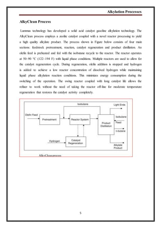 Alkylation Processes
5
AlkyClean Process
Lummus technology has developed a solid acid catalyst gasoline alkylation technology. The
AlkyClean process employs a zeolite catalyst coupled with a novel reactor processing to yield
a high quality alkylate product. The process shown in Figure below consists of four main
sections: feedstock pretreatment, reaction, catalyst regeneration and product distillation. An
olefin feed is preheated and fed with the isobutane recycle to the reactor. The reactor operates
at 50–90 °C (122–194 F) with liquid phase conditions. Multiple reactors are used to allow for
the catalyst regeneration cycle. During regeneration, olefin addition is stopped and hydrogen
is added to achieve a low reactor concentration of dissolved hydrogen while maintaining
liquid phase alkylation reaction conditions. This minimizes energy consumption during the
switching of the operation. The swing reactor coupled with long catalyst life allows the
refiner to work without the need of taking the reactor off-line for moderate temperature
regeneration that restores the catalyst activity completely.
 