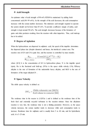 Alkylation Processes
7
 Acid Strength
An optimum value of acid strength of 90 wt% H2SO4 is maintained by adding fresh
concentrated acid (98–99 wt%). As the strength of the acid decreases, the acid consumption
increases with the octane number decreases. The minimum acid strength required to operate
the system should not be lower than 85 wt%. To provide a sufficient margin of safety, acid
strength is kept around 90 wt%. The acid strength decreases because of the formation of
gums and other products resulting from the reaction with other impurities. Thus, acid makeup
has to be added.
 Degree of Agitation
When the hydrocarbons are dispersed in sulphuric acid, the speed of the impeller determines
the dispersed phase size (droplet diameter) and hence, the interfacial contact area. The
reaction rate of iC4 and C4 is quite fast, and the reaction is controlled by mass transfer.
where [iC4] h is the concentration of iC4 in hydrocarbon phase, N is the impeller speed
(rpm), Ha is the fractional acid hold-up, (SV)o is the space olefin velocity (1/h), RHeavy
alkylate is the rate of formation of the undesirable heavy alkylate, and RiC8 is the rate of
formation of the target alkylateiC8 .
 Space Velocity
The olefin space velocity is defined as:
The residence time in the reactor is (1/(SV)o ) and is defined as the residence time of the
fresh feed and externally recycled isobutane in the reaction mixture. Since the alkylation
reaction is very fast, the residence time is not a limiting parameter. However, as the space
velocity increases, the octane number tends to decrease while acid consumption tends to
increase. Residence time for sulphuric acid is usually from 5 to 40 min, and for hydrofluoric
acid, it is 5–25 min.
 