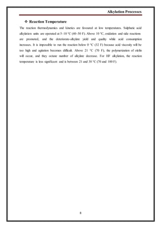 Alkylation Processes
8
 Reaction Temperature
The reaction thermodynamics and kinetics are favoured at low temperatures. Sulphuric acid
alkylation units are operated at 5–10 °C (40–50 F). Above 10 °C, oxidation and side reactions
are promoted, and the deteriorate-alkylate yield and quality while acid consumption
increases. It is impossible to run the reaction below 0 °C (32 F) because acid viscosity will be
too high and agitation becomes difficult. Above 21 °C (70 F), the polymerization of olefin
will occur, and they octane number of alkylate decrease. For HF alkylation, the reaction
temperature is less significant and is between 21 and 38 °C (70 and 100 F).
 