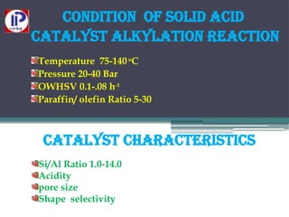 catalyst characteristics
Si/Al Ratio 1.0-14.0
Acidity
pore size
Shape selectivity
Condition of solid acid
catalyst alkylation reaction
Temperature 75-140o
C
Pressure 20-40 Bar
OWHSV 0.1-.08 h-1
Paraffin/ olefin Ratio 5-30
 